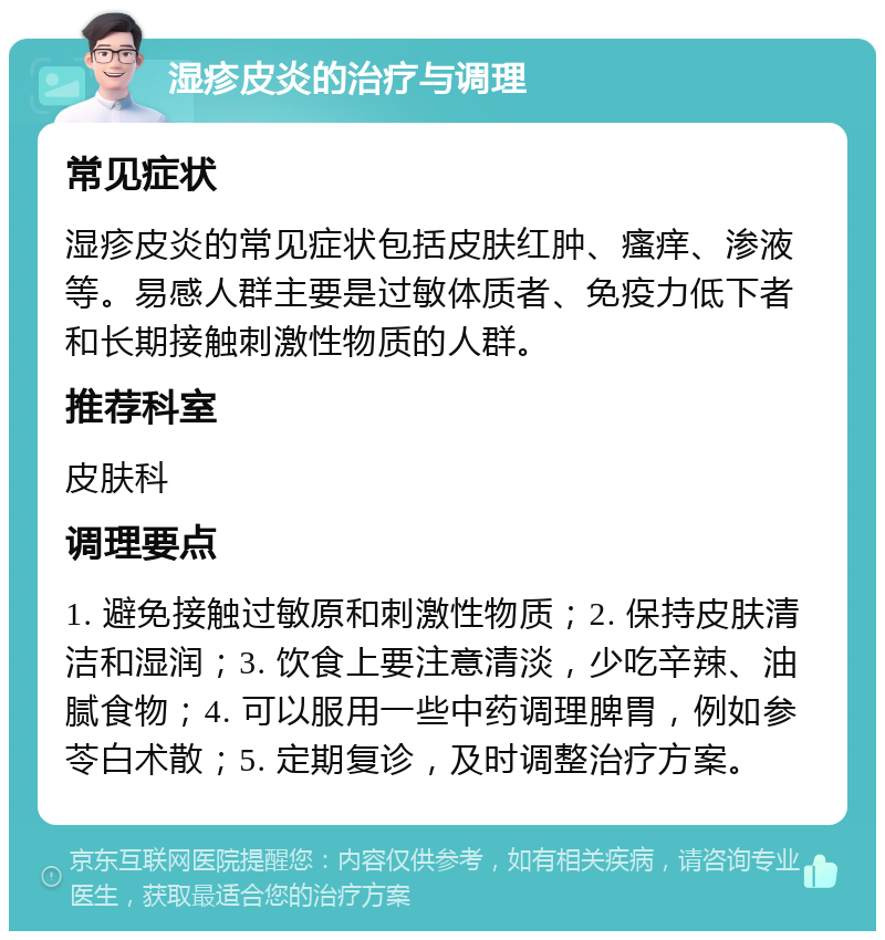 湿疹皮炎的治疗与调理 常见症状 湿疹皮炎的常见症状包括皮肤红肿、瘙痒、渗液等。易感人群主要是过敏体质者、免疫力低下者和长期接触刺激性物质的人群。 推荐科室 皮肤科 调理要点 1. 避免接触过敏原和刺激性物质；2. 保持皮肤清洁和湿润；3. 饮食上要注意清淡，少吃辛辣、油腻食物；4. 可以服用一些中药调理脾胃，例如参苓白术散；5. 定期复诊，及时调整治疗方案。