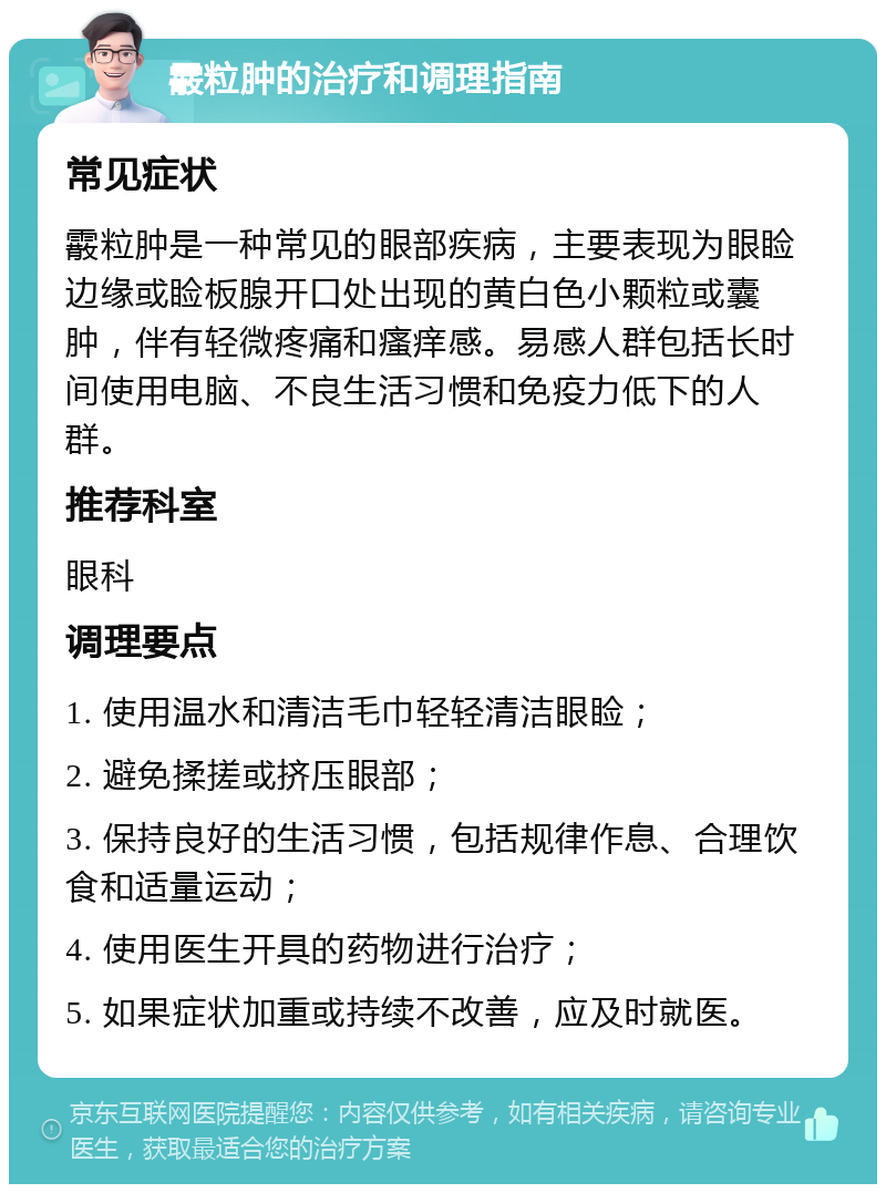 霰粒肿的治疗和调理指南 常见症状 霰粒肿是一种常见的眼部疾病，主要表现为眼睑边缘或睑板腺开口处出现的黄白色小颗粒或囊肿，伴有轻微疼痛和瘙痒感。易感人群包括长时间使用电脑、不良生活习惯和免疫力低下的人群。 推荐科室 眼科 调理要点 1. 使用温水和清洁毛巾轻轻清洁眼睑； 2. 避免揉搓或挤压眼部； 3. 保持良好的生活习惯，包括规律作息、合理饮食和适量运动； 4. 使用医生开具的药物进行治疗； 5. 如果症状加重或持续不改善，应及时就医。