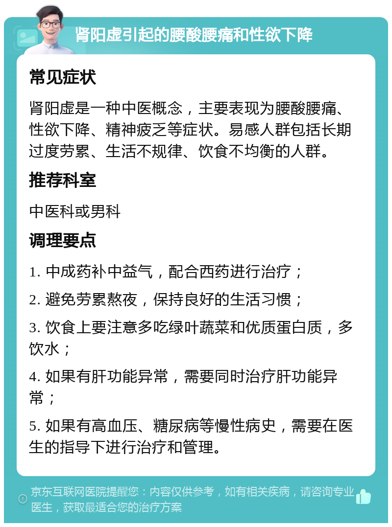 肾阳虚引起的腰酸腰痛和性欲下降 常见症状 肾阳虚是一种中医概念，主要表现为腰酸腰痛、性欲下降、精神疲乏等症状。易感人群包括长期过度劳累、生活不规律、饮食不均衡的人群。 推荐科室 中医科或男科 调理要点 1. 中成药补中益气，配合西药进行治疗； 2. 避免劳累熬夜，保持良好的生活习惯； 3. 饮食上要注意多吃绿叶蔬菜和优质蛋白质，多饮水； 4. 如果有肝功能异常，需要同时治疗肝功能异常； 5. 如果有高血压、糖尿病等慢性病史，需要在医生的指导下进行治疗和管理。