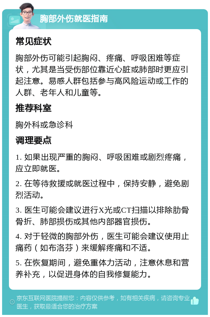 胸部外伤就医指南 常见症状 胸部外伤可能引起胸闷、疼痛、呼吸困难等症状，尤其是当受伤部位靠近心脏或肺部时更应引起注意。易感人群包括参与高风险运动或工作的人群、老年人和儿童等。 推荐科室 胸外科或急诊科 调理要点 1. 如果出现严重的胸闷、呼吸困难或剧烈疼痛，应立即就医。 2. 在等待救援或就医过程中，保持安静，避免剧烈活动。 3. 医生可能会建议进行X光或CT扫描以排除肋骨骨折、肺部损伤或其他内部器官损伤。 4. 对于轻微的胸部外伤，医生可能会建议使用止痛药（如布洛芬）来缓解疼痛和不适。 5. 在恢复期间，避免重体力活动，注意休息和营养补充，以促进身体的自我修复能力。