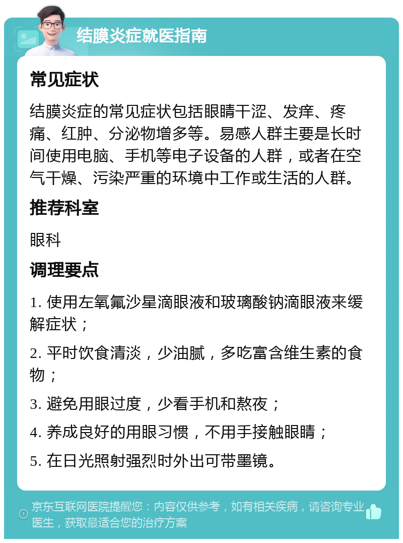 结膜炎症就医指南 常见症状 结膜炎症的常见症状包括眼睛干涩、发痒、疼痛、红肿、分泌物增多等。易感人群主要是长时间使用电脑、手机等电子设备的人群，或者在空气干燥、污染严重的环境中工作或生活的人群。 推荐科室 眼科 调理要点 1. 使用左氧氟沙星滴眼液和玻璃酸钠滴眼液来缓解症状； 2. 平时饮食清淡，少油腻，多吃富含维生素的食物； 3. 避免用眼过度，少看手机和熬夜； 4. 养成良好的用眼习惯，不用手接触眼睛； 5. 在日光照射强烈时外出可带墨镜。