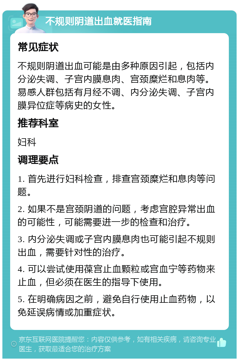 不规则阴道出血就医指南 常见症状 不规则阴道出血可能是由多种原因引起，包括内分泌失调、子宫内膜息肉、宫颈糜烂和息肉等。易感人群包括有月经不调、内分泌失调、子宫内膜异位症等病史的女性。 推荐科室 妇科 调理要点 1. 首先进行妇科检查，排查宫颈糜烂和息肉等问题。 2. 如果不是宫颈阴道的问题，考虑宫腔异常出血的可能性，可能需要进一步的检查和治疗。 3. 内分泌失调或子宫内膜息肉也可能引起不规则出血，需要针对性的治疗。 4. 可以尝试使用葆宫止血颗粒或宫血宁等药物来止血，但必须在医生的指导下使用。 5. 在明确病因之前，避免自行使用止血药物，以免延误病情或加重症状。