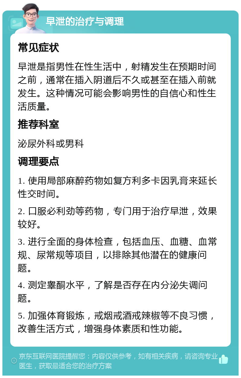 早泄的治疗与调理 常见症状 早泄是指男性在性生活中，射精发生在预期时间之前，通常在插入阴道后不久或甚至在插入前就发生。这种情况可能会影响男性的自信心和性生活质量。 推荐科室 泌尿外科或男科 调理要点 1. 使用局部麻醉药物如复方利多卡因乳膏来延长性交时间。 2. 口服必利劲等药物，专门用于治疗早泄，效果较好。 3. 进行全面的身体检查，包括血压、血糖、血常规、尿常规等项目，以排除其他潜在的健康问题。 4. 测定睾酮水平，了解是否存在内分泌失调问题。 5. 加强体育锻炼，戒烟戒酒戒辣椒等不良习惯，改善生活方式，增强身体素质和性功能。