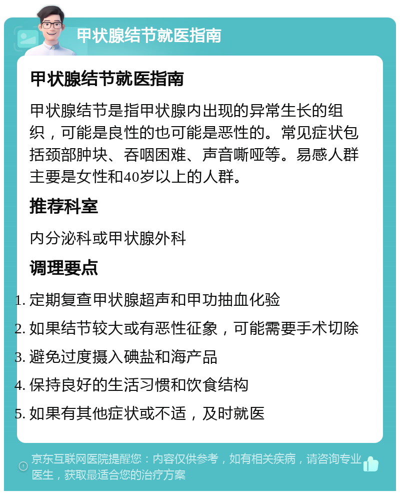 甲状腺结节就医指南 甲状腺结节就医指南 甲状腺结节是指甲状腺内出现的异常生长的组织，可能是良性的也可能是恶性的。常见症状包括颈部肿块、吞咽困难、声音嘶哑等。易感人群主要是女性和40岁以上的人群。 推荐科室 内分泌科或甲状腺外科 调理要点 定期复查甲状腺超声和甲功抽血化验 如果结节较大或有恶性征象，可能需要手术切除 避免过度摄入碘盐和海产品 保持良好的生活习惯和饮食结构 如果有其他症状或不适，及时就医