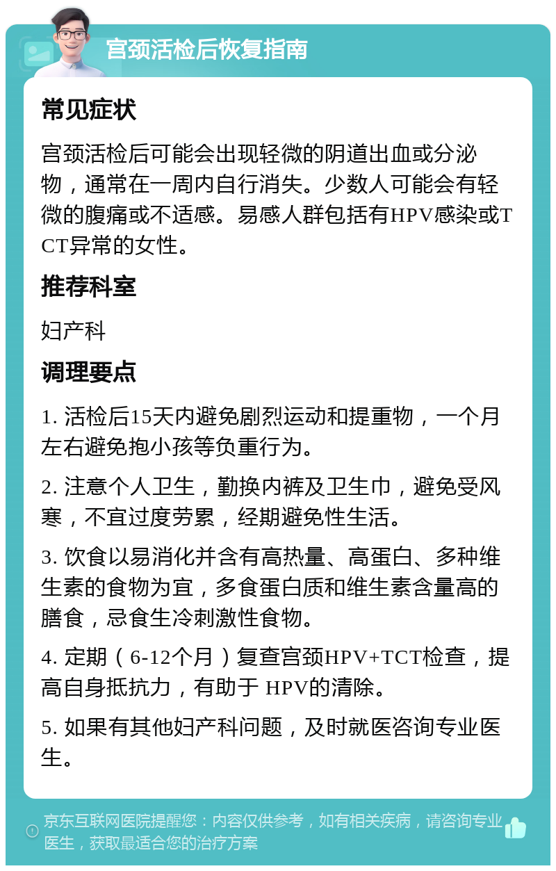 宫颈活检后恢复指南 常见症状 宫颈活检后可能会出现轻微的阴道出血或分泌物，通常在一周内自行消失。少数人可能会有轻微的腹痛或不适感。易感人群包括有HPV感染或TCT异常的女性。 推荐科室 妇产科 调理要点 1. 活检后15天内避免剧烈运动和提重物，一个月左右避免抱小孩等负重行为。 2. 注意个人卫生，勤换内裤及卫生巾，避免受风寒，不宜过度劳累，经期避免性生活。 3. 饮食以易消化并含有高热量、高蛋白、多种维生素的食物为宜，多食蛋白质和维生素含量高的膳食，忌食生冷刺激性食物。 4. 定期（6-12个月）复查宫颈HPV+TCT检查，提高自身抵抗力，有助于 HPV的清除。 5. 如果有其他妇产科问题，及时就医咨询专业医生。