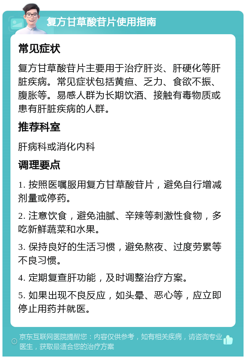 复方甘草酸苷片使用指南 常见症状 复方甘草酸苷片主要用于治疗肝炎、肝硬化等肝脏疾病。常见症状包括黄疸、乏力、食欲不振、腹胀等。易感人群为长期饮酒、接触有毒物质或患有肝脏疾病的人群。 推荐科室 肝病科或消化内科 调理要点 1. 按照医嘱服用复方甘草酸苷片，避免自行增减剂量或停药。 2. 注意饮食，避免油腻、辛辣等刺激性食物，多吃新鲜蔬菜和水果。 3. 保持良好的生活习惯，避免熬夜、过度劳累等不良习惯。 4. 定期复查肝功能，及时调整治疗方案。 5. 如果出现不良反应，如头晕、恶心等，应立即停止用药并就医。