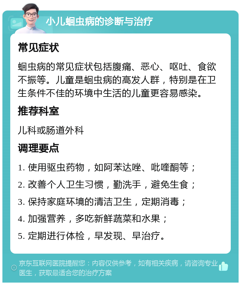 小儿蛔虫病的诊断与治疗 常见症状 蛔虫病的常见症状包括腹痛、恶心、呕吐、食欲不振等。儿童是蛔虫病的高发人群，特别是在卫生条件不佳的环境中生活的儿童更容易感染。 推荐科室 儿科或肠道外科 调理要点 1. 使用驱虫药物，如阿苯达唑、吡喹酮等； 2. 改善个人卫生习惯，勤洗手，避免生食； 3. 保持家庭环境的清洁卫生，定期消毒； 4. 加强营养，多吃新鲜蔬菜和水果； 5. 定期进行体检，早发现、早治疗。