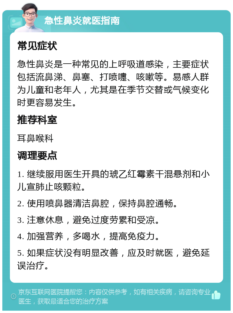 急性鼻炎就医指南 常见症状 急性鼻炎是一种常见的上呼吸道感染，主要症状包括流鼻涕、鼻塞、打喷嚏、咳嗽等。易感人群为儿童和老年人，尤其是在季节交替或气候变化时更容易发生。 推荐科室 耳鼻喉科 调理要点 1. 继续服用医生开具的琥乙红霉素干混悬剂和小儿宣肺止咳颗粒。 2. 使用喷鼻器清洁鼻腔，保持鼻腔通畅。 3. 注意休息，避免过度劳累和受凉。 4. 加强营养，多喝水，提高免疫力。 5. 如果症状没有明显改善，应及时就医，避免延误治疗。