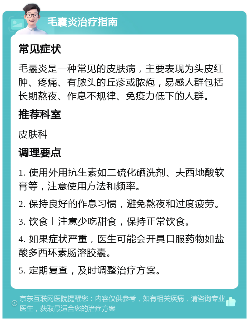 毛囊炎治疗指南 常见症状 毛囊炎是一种常见的皮肤病，主要表现为头皮红肿、疼痛、有脓头的丘疹或脓疱，易感人群包括长期熬夜、作息不规律、免疫力低下的人群。 推荐科室 皮肤科 调理要点 1. 使用外用抗生素如二硫化硒洗剂、夫西地酸软膏等，注意使用方法和频率。 2. 保持良好的作息习惯，避免熬夜和过度疲劳。 3. 饮食上注意少吃甜食，保持正常饮食。 4. 如果症状严重，医生可能会开具口服药物如盐酸多西环素肠溶胶囊。 5. 定期复查，及时调整治疗方案。