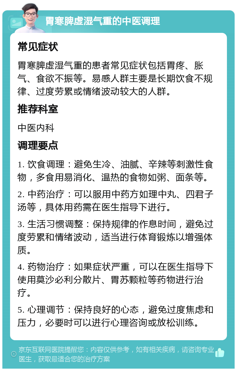 胃寒脾虚湿气重的中医调理 常见症状 胃寒脾虚湿气重的患者常见症状包括胃疼、胀气、食欲不振等。易感人群主要是长期饮食不规律、过度劳累或情绪波动较大的人群。 推荐科室 中医内科 调理要点 1. 饮食调理：避免生冷、油腻、辛辣等刺激性食物，多食用易消化、温热的食物如粥、面条等。 2. 中药治疗：可以服用中药方如理中丸、四君子汤等，具体用药需在医生指导下进行。 3. 生活习惯调整：保持规律的作息时间，避免过度劳累和情绪波动，适当进行体育锻炼以增强体质。 4. 药物治疗：如果症状严重，可以在医生指导下使用莫沙必利分散片、胃苏颗粒等药物进行治疗。 5. 心理调节：保持良好的心态，避免过度焦虑和压力，必要时可以进行心理咨询或放松训练。