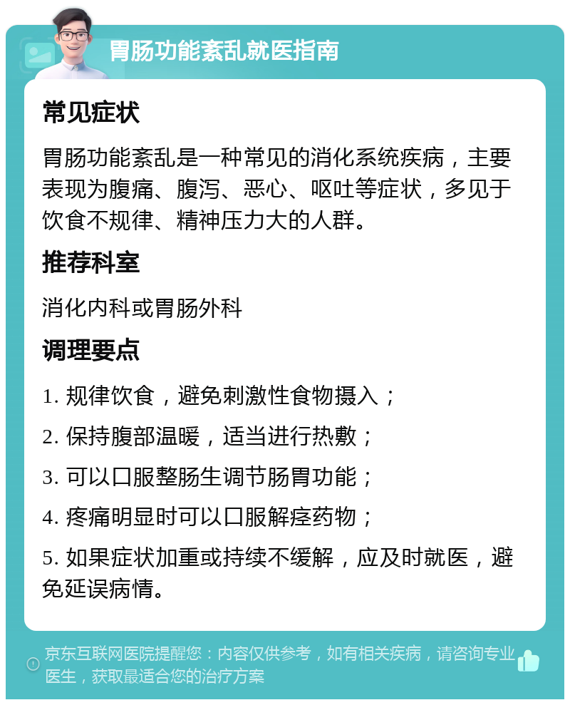 胃肠功能紊乱就医指南 常见症状 胃肠功能紊乱是一种常见的消化系统疾病，主要表现为腹痛、腹泻、恶心、呕吐等症状，多见于饮食不规律、精神压力大的人群。 推荐科室 消化内科或胃肠外科 调理要点 1. 规律饮食，避免刺激性食物摄入； 2. 保持腹部温暖，适当进行热敷； 3. 可以口服整肠生调节肠胃功能； 4. 疼痛明显时可以口服解痉药物； 5. 如果症状加重或持续不缓解，应及时就医，避免延误病情。