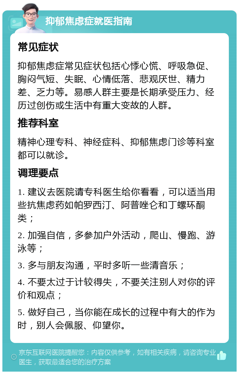 抑郁焦虑症就医指南 常见症状 抑郁焦虑症常见症状包括心悸心慌、呼吸急促、胸闷气短、失眠、心情低落、悲观厌世、精力差、乏力等。易感人群主要是长期承受压力、经历过创伤或生活中有重大变故的人群。 推荐科室 精神心理专科、神经症科、抑郁焦虑门诊等科室都可以就诊。 调理要点 1. 建议去医院请专科医生给你看看，可以适当用些抗焦虑药如帕罗西汀、阿普唑仑和丁螺环酮类； 2. 加强自信，多参加户外活动，爬山、慢跑、游泳等； 3. 多与朋友沟通，平时多听一些清音乐； 4. 不要太过于计较得失，不要关注别人对你的评价和观点； 5. 做好自己，当你能在成长的过程中有大的作为时，别人会佩服、仰望你。