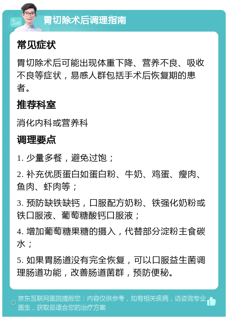 胃切除术后调理指南 常见症状 胃切除术后可能出现体重下降、营养不良、吸收不良等症状，易感人群包括手术后恢复期的患者。 推荐科室 消化内科或营养科 调理要点 1. 少量多餐，避免过饱； 2. 补充优质蛋白如蛋白粉、牛奶、鸡蛋、瘦肉、鱼肉、虾肉等； 3. 预防缺铁缺钙，口服配方奶粉、铁强化奶粉或铁口服液、葡萄糖酸钙口服液； 4. 增加葡萄糖果糖的摄入，代替部分淀粉主食碳水； 5. 如果胃肠道没有完全恢复，可以口服益生菌调理肠道功能，改善肠道菌群，预防便秘。