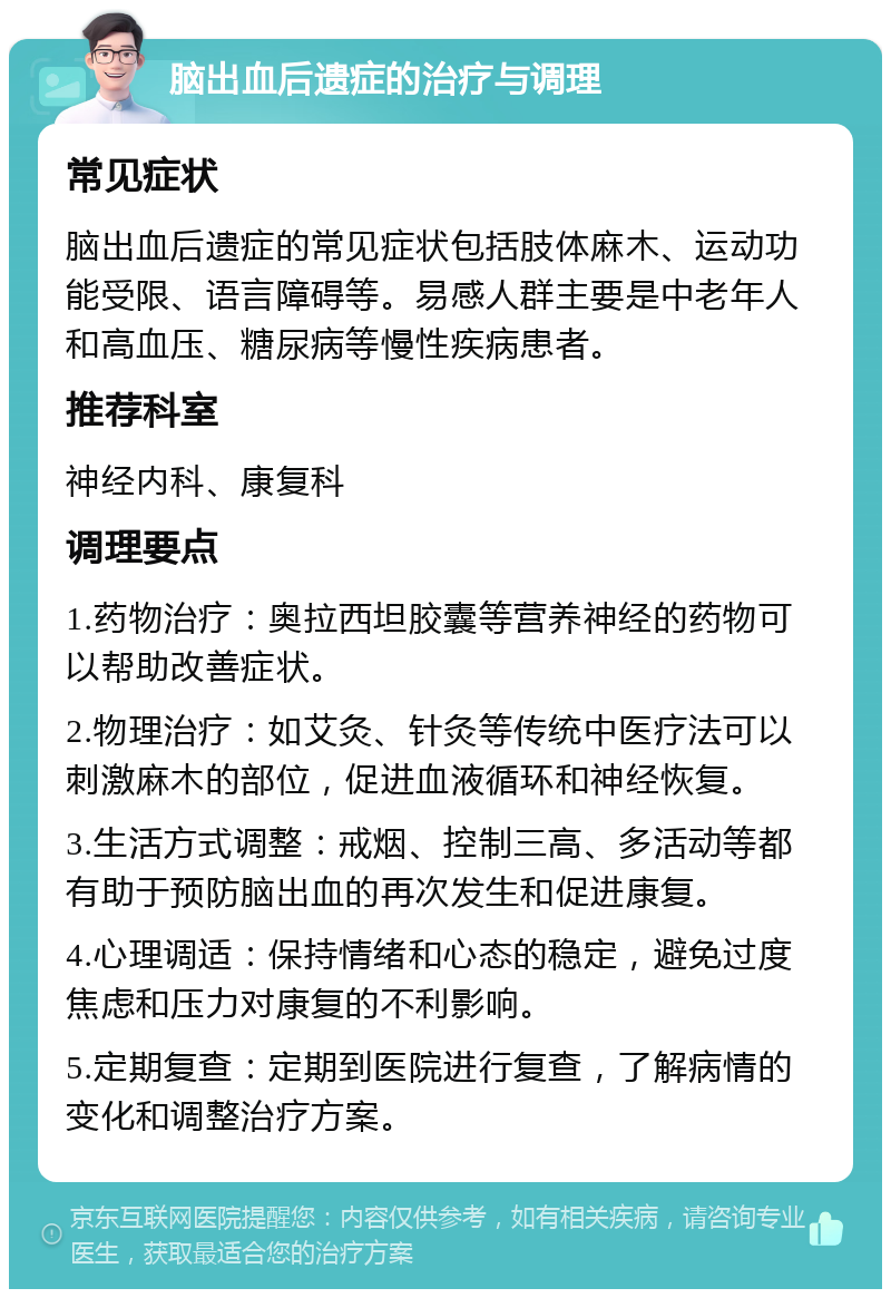 脑出血后遗症的治疗与调理 常见症状 脑出血后遗症的常见症状包括肢体麻木、运动功能受限、语言障碍等。易感人群主要是中老年人和高血压、糖尿病等慢性疾病患者。 推荐科室 神经内科、康复科 调理要点 1.药物治疗：奥拉西坦胶囊等营养神经的药物可以帮助改善症状。 2.物理治疗：如艾灸、针灸等传统中医疗法可以刺激麻木的部位，促进血液循环和神经恢复。 3.生活方式调整：戒烟、控制三高、多活动等都有助于预防脑出血的再次发生和促进康复。 4.心理调适：保持情绪和心态的稳定，避免过度焦虑和压力对康复的不利影响。 5.定期复查：定期到医院进行复查，了解病情的变化和调整治疗方案。