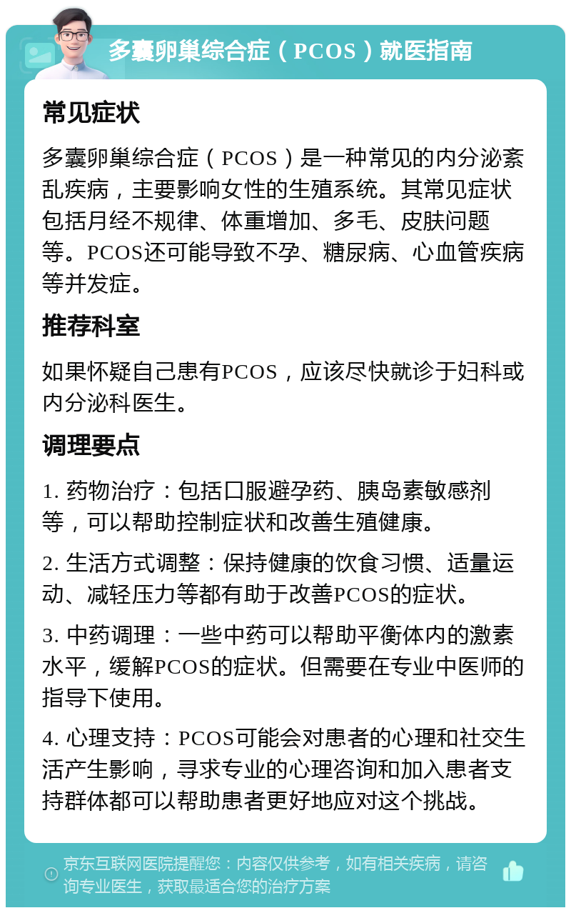 多囊卵巢综合症（PCOS）就医指南 常见症状 多囊卵巢综合症（PCOS）是一种常见的内分泌紊乱疾病，主要影响女性的生殖系统。其常见症状包括月经不规律、体重增加、多毛、皮肤问题等。PCOS还可能导致不孕、糖尿病、心血管疾病等并发症。 推荐科室 如果怀疑自己患有PCOS，应该尽快就诊于妇科或内分泌科医生。 调理要点 1. 药物治疗：包括口服避孕药、胰岛素敏感剂等，可以帮助控制症状和改善生殖健康。 2. 生活方式调整：保持健康的饮食习惯、适量运动、减轻压力等都有助于改善PCOS的症状。 3. 中药调理：一些中药可以帮助平衡体内的激素水平，缓解PCOS的症状。但需要在专业中医师的指导下使用。 4. 心理支持：PCOS可能会对患者的心理和社交生活产生影响，寻求专业的心理咨询和加入患者支持群体都可以帮助患者更好地应对这个挑战。