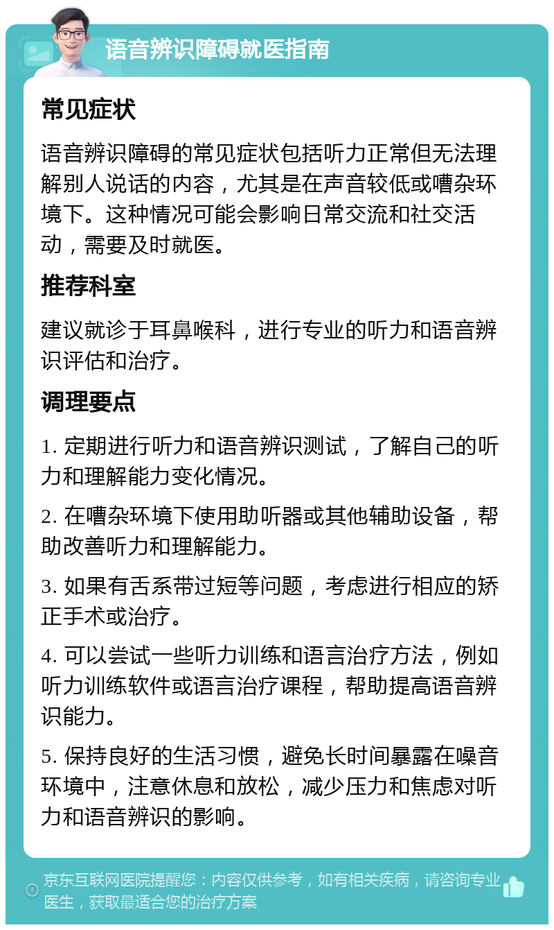 语音辨识障碍就医指南 常见症状 语音辨识障碍的常见症状包括听力正常但无法理解别人说话的内容，尤其是在声音较低或嘈杂环境下。这种情况可能会影响日常交流和社交活动，需要及时就医。 推荐科室 建议就诊于耳鼻喉科，进行专业的听力和语音辨识评估和治疗。 调理要点 1. 定期进行听力和语音辨识测试，了解自己的听力和理解能力变化情况。 2. 在嘈杂环境下使用助听器或其他辅助设备，帮助改善听力和理解能力。 3. 如果有舌系带过短等问题，考虑进行相应的矫正手术或治疗。 4. 可以尝试一些听力训练和语言治疗方法，例如听力训练软件或语言治疗课程，帮助提高语音辨识能力。 5. 保持良好的生活习惯，避免长时间暴露在噪音环境中，注意休息和放松，减少压力和焦虑对听力和语音辨识的影响。