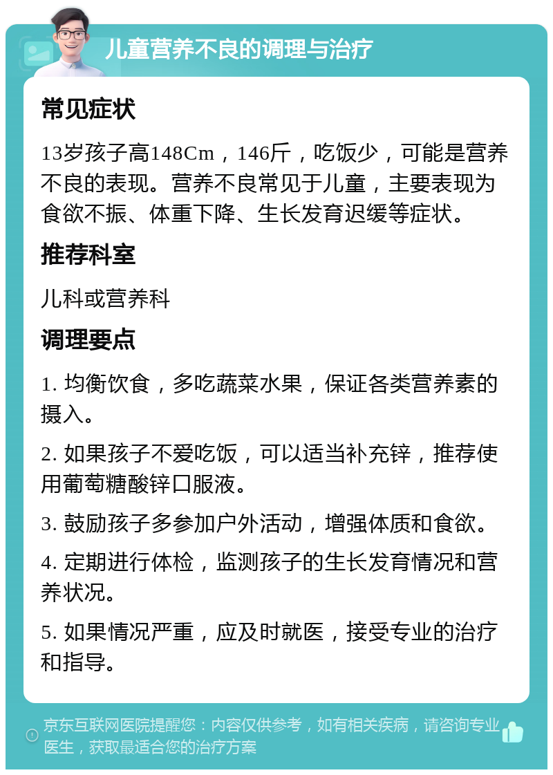 儿童营养不良的调理与治疗 常见症状 13岁孩子高148Cm，146斤，吃饭少，可能是营养不良的表现。营养不良常见于儿童，主要表现为食欲不振、体重下降、生长发育迟缓等症状。 推荐科室 儿科或营养科 调理要点 1. 均衡饮食，多吃蔬菜水果，保证各类营养素的摄入。 2. 如果孩子不爱吃饭，可以适当补充锌，推荐使用葡萄糖酸锌口服液。 3. 鼓励孩子多参加户外活动，增强体质和食欲。 4. 定期进行体检，监测孩子的生长发育情况和营养状况。 5. 如果情况严重，应及时就医，接受专业的治疗和指导。