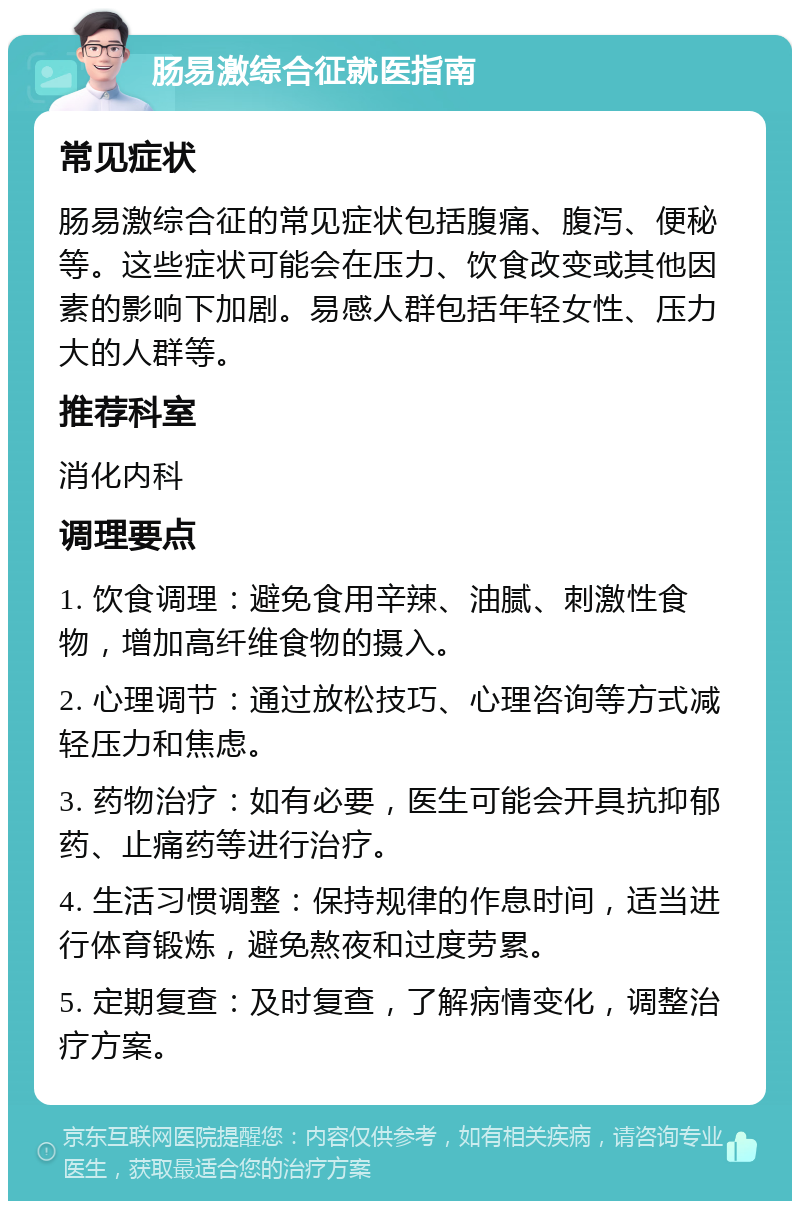 肠易激综合征就医指南 常见症状 肠易激综合征的常见症状包括腹痛、腹泻、便秘等。这些症状可能会在压力、饮食改变或其他因素的影响下加剧。易感人群包括年轻女性、压力大的人群等。 推荐科室 消化内科 调理要点 1. 饮食调理：避免食用辛辣、油腻、刺激性食物，增加高纤维食物的摄入。 2. 心理调节：通过放松技巧、心理咨询等方式减轻压力和焦虑。 3. 药物治疗：如有必要，医生可能会开具抗抑郁药、止痛药等进行治疗。 4. 生活习惯调整：保持规律的作息时间，适当进行体育锻炼，避免熬夜和过度劳累。 5. 定期复查：及时复查，了解病情变化，调整治疗方案。