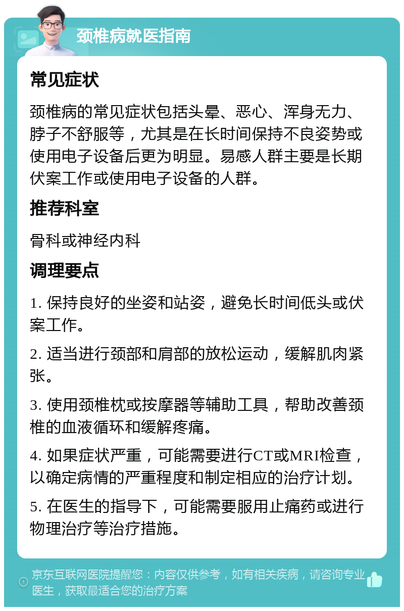 颈椎病就医指南 常见症状 颈椎病的常见症状包括头晕、恶心、浑身无力、脖子不舒服等，尤其是在长时间保持不良姿势或使用电子设备后更为明显。易感人群主要是长期伏案工作或使用电子设备的人群。 推荐科室 骨科或神经内科 调理要点 1. 保持良好的坐姿和站姿，避免长时间低头或伏案工作。 2. 适当进行颈部和肩部的放松运动，缓解肌肉紧张。 3. 使用颈椎枕或按摩器等辅助工具，帮助改善颈椎的血液循环和缓解疼痛。 4. 如果症状严重，可能需要进行CT或MRI检查，以确定病情的严重程度和制定相应的治疗计划。 5. 在医生的指导下，可能需要服用止痛药或进行物理治疗等治疗措施。