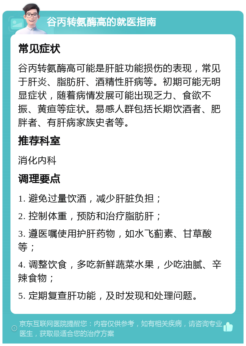 谷丙转氨酶高的就医指南 常见症状 谷丙转氨酶高可能是肝脏功能损伤的表现，常见于肝炎、脂肪肝、酒精性肝病等。初期可能无明显症状，随着病情发展可能出现乏力、食欲不振、黄疸等症状。易感人群包括长期饮酒者、肥胖者、有肝病家族史者等。 推荐科室 消化内科 调理要点 1. 避免过量饮酒，减少肝脏负担； 2. 控制体重，预防和治疗脂肪肝； 3. 遵医嘱使用护肝药物，如水飞蓟素、甘草酸等； 4. 调整饮食，多吃新鲜蔬菜水果，少吃油腻、辛辣食物； 5. 定期复查肝功能，及时发现和处理问题。