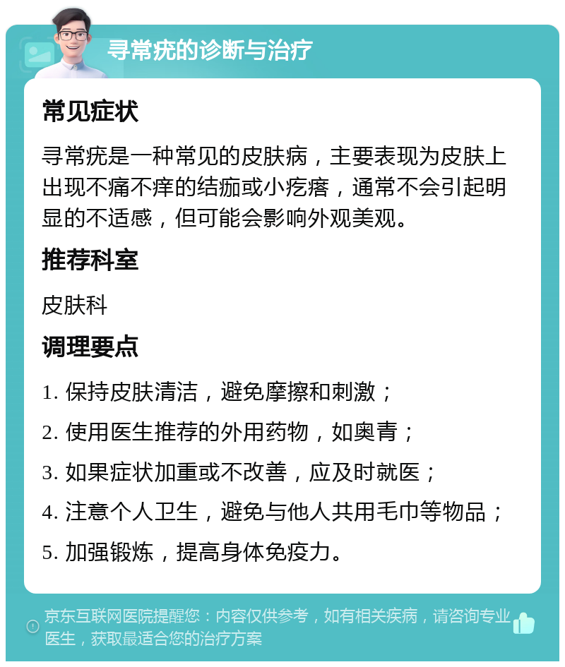 寻常疣的诊断与治疗 常见症状 寻常疣是一种常见的皮肤病，主要表现为皮肤上出现不痛不痒的结痂或小疙瘩，通常不会引起明显的不适感，但可能会影响外观美观。 推荐科室 皮肤科 调理要点 1. 保持皮肤清洁，避免摩擦和刺激； 2. 使用医生推荐的外用药物，如奥青； 3. 如果症状加重或不改善，应及时就医； 4. 注意个人卫生，避免与他人共用毛巾等物品； 5. 加强锻炼，提高身体免疫力。