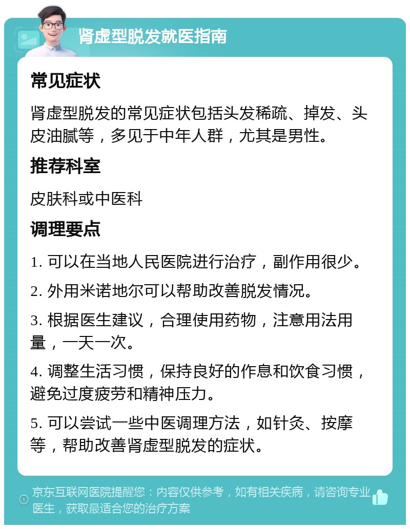 肾虚型脱发就医指南 常见症状 肾虚型脱发的常见症状包括头发稀疏、掉发、头皮油腻等，多见于中年人群，尤其是男性。 推荐科室 皮肤科或中医科 调理要点 1. 可以在当地人民医院进行治疗，副作用很少。 2. 外用米诺地尔可以帮助改善脱发情况。 3. 根据医生建议，合理使用药物，注意用法用量，一天一次。 4. 调整生活习惯，保持良好的作息和饮食习惯，避免过度疲劳和精神压力。 5. 可以尝试一些中医调理方法，如针灸、按摩等，帮助改善肾虚型脱发的症状。