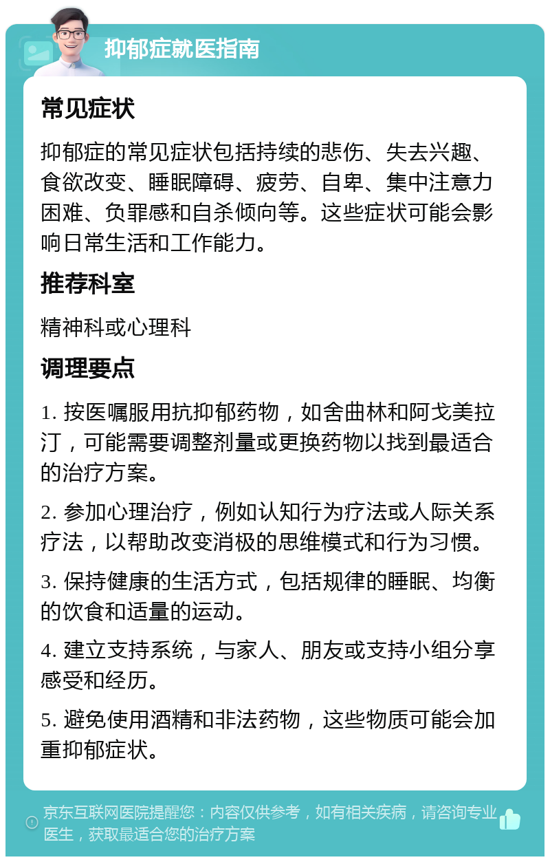 抑郁症就医指南 常见症状 抑郁症的常见症状包括持续的悲伤、失去兴趣、食欲改变、睡眠障碍、疲劳、自卑、集中注意力困难、负罪感和自杀倾向等。这些症状可能会影响日常生活和工作能力。 推荐科室 精神科或心理科 调理要点 1. 按医嘱服用抗抑郁药物，如舍曲林和阿戈美拉汀，可能需要调整剂量或更换药物以找到最适合的治疗方案。 2. 参加心理治疗，例如认知行为疗法或人际关系疗法，以帮助改变消极的思维模式和行为习惯。 3. 保持健康的生活方式，包括规律的睡眠、均衡的饮食和适量的运动。 4. 建立支持系统，与家人、朋友或支持小组分享感受和经历。 5. 避免使用酒精和非法药物，这些物质可能会加重抑郁症状。