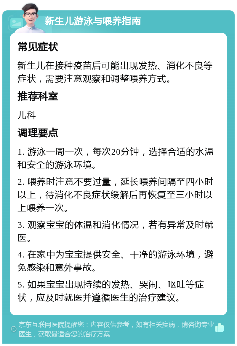 新生儿游泳与喂养指南 常见症状 新生儿在接种疫苗后可能出现发热、消化不良等症状，需要注意观察和调整喂养方式。 推荐科室 儿科 调理要点 1. 游泳一周一次，每次20分钟，选择合适的水温和安全的游泳环境。 2. 喂养时注意不要过量，延长喂养间隔至四小时以上，待消化不良症状缓解后再恢复至三小时以上喂养一次。 3. 观察宝宝的体温和消化情况，若有异常及时就医。 4. 在家中为宝宝提供安全、干净的游泳环境，避免感染和意外事故。 5. 如果宝宝出现持续的发热、哭闹、呕吐等症状，应及时就医并遵循医生的治疗建议。