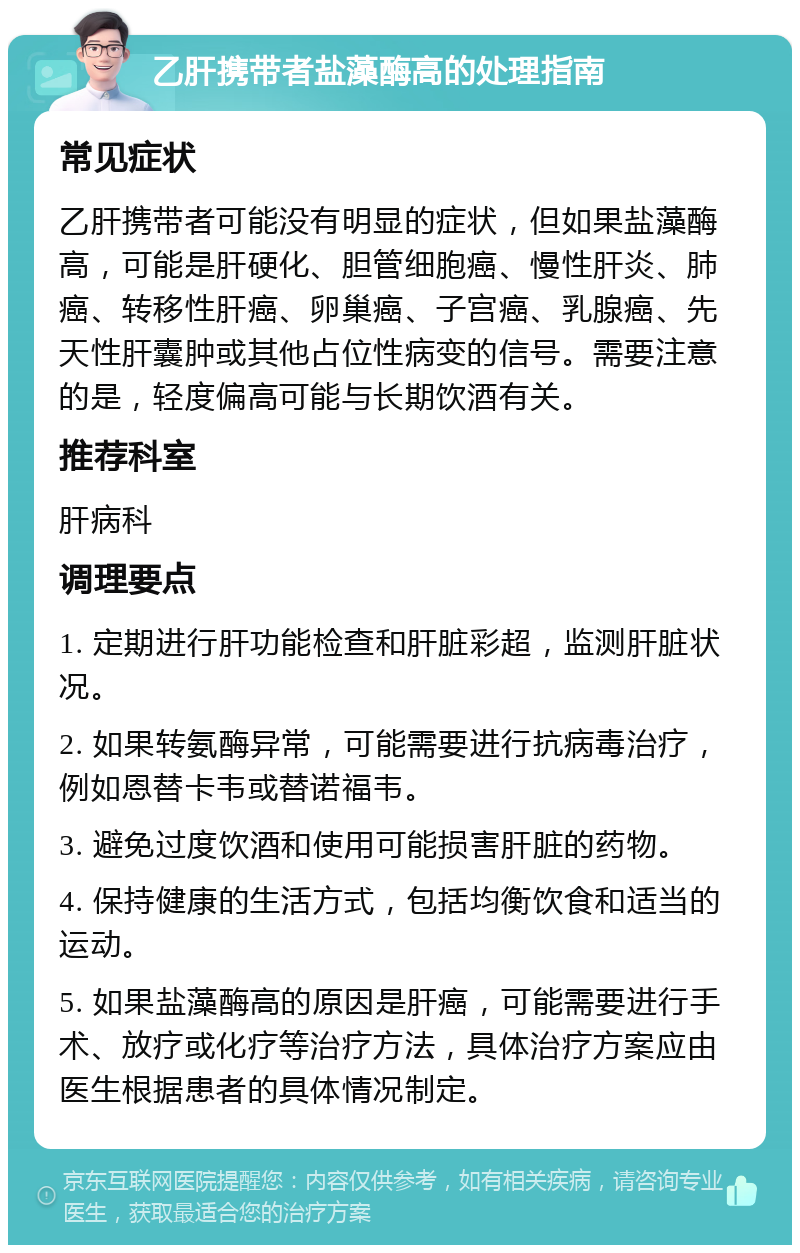 乙肝携带者盐藻酶高的处理指南 常见症状 乙肝携带者可能没有明显的症状，但如果盐藻酶高，可能是肝硬化、胆管细胞癌、慢性肝炎、肺癌、转移性肝癌、卵巢癌、子宫癌、乳腺癌、先天性肝囊肿或其他占位性病变的信号。需要注意的是，轻度偏高可能与长期饮酒有关。 推荐科室 肝病科 调理要点 1. 定期进行肝功能检查和肝脏彩超，监测肝脏状况。 2. 如果转氨酶异常，可能需要进行抗病毒治疗，例如恩替卡韦或替诺福韦。 3. 避免过度饮酒和使用可能损害肝脏的药物。 4. 保持健康的生活方式，包括均衡饮食和适当的运动。 5. 如果盐藻酶高的原因是肝癌，可能需要进行手术、放疗或化疗等治疗方法，具体治疗方案应由医生根据患者的具体情况制定。