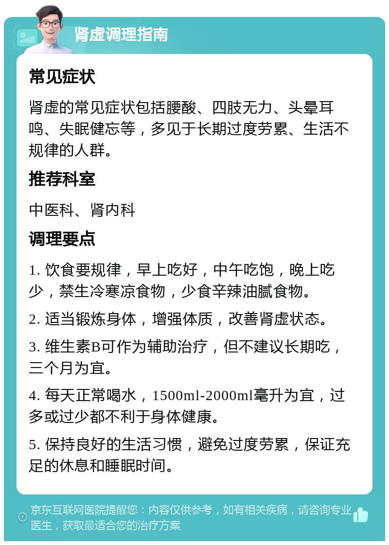 肾虚调理指南 常见症状 肾虚的常见症状包括腰酸、四肢无力、头晕耳鸣、失眠健忘等，多见于长期过度劳累、生活不规律的人群。 推荐科室 中医科、肾内科 调理要点 1. 饮食要规律，早上吃好，中午吃饱，晚上吃少，禁生冷寒凉食物，少食辛辣油腻食物。 2. 适当锻炼身体，增强体质，改善肾虚状态。 3. 维生素B可作为辅助治疗，但不建议长期吃，三个月为宜。 4. 每天正常喝水，1500ml-2000ml毫升为宜，过多或过少都不利于身体健康。 5. 保持良好的生活习惯，避免过度劳累，保证充足的休息和睡眠时间。