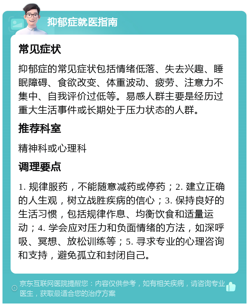 抑郁症就医指南 常见症状 抑郁症的常见症状包括情绪低落、失去兴趣、睡眠障碍、食欲改变、体重波动、疲劳、注意力不集中、自我评价过低等。易感人群主要是经历过重大生活事件或长期处于压力状态的人群。 推荐科室 精神科或心理科 调理要点 1. 规律服药，不能随意减药或停药；2. 建立正确的人生观，树立战胜疾病的信心；3. 保持良好的生活习惯，包括规律作息、均衡饮食和适量运动；4. 学会应对压力和负面情绪的方法，如深呼吸、冥想、放松训练等；5. 寻求专业的心理咨询和支持，避免孤立和封闭自己。