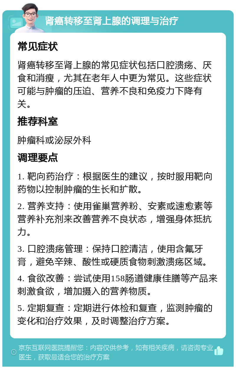 肾癌转移至肾上腺的调理与治疗 常见症状 肾癌转移至肾上腺的常见症状包括口腔溃疡、厌食和消瘦，尤其在老年人中更为常见。这些症状可能与肿瘤的压迫、营养不良和免疫力下降有关。 推荐科室 肿瘤科或泌尿外科 调理要点 1. 靶向药治疗：根据医生的建议，按时服用靶向药物以控制肿瘤的生长和扩散。 2. 营养支持：使用雀巢营养粉、安素或速愈素等营养补充剂来改善营养不良状态，增强身体抵抗力。 3. 口腔溃疡管理：保持口腔清洁，使用含氟牙膏，避免辛辣、酸性或硬质食物刺激溃疡区域。 4. 食欲改善：尝试使用158肠道健康佳膳等产品来刺激食欲，增加摄入的营养物质。 5. 定期复查：定期进行体检和复查，监测肿瘤的变化和治疗效果，及时调整治疗方案。