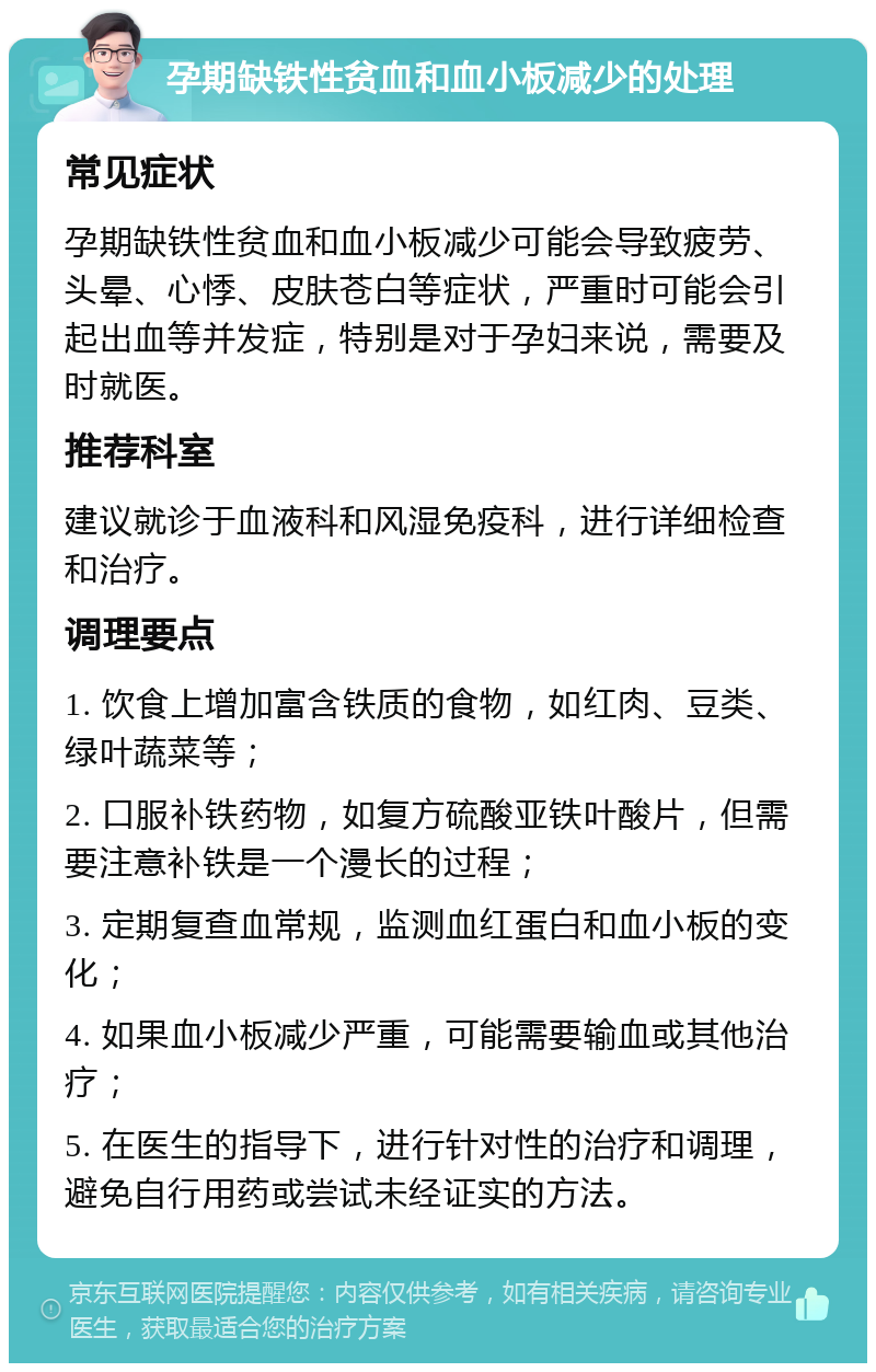 孕期缺铁性贫血和血小板减少的处理 常见症状 孕期缺铁性贫血和血小板减少可能会导致疲劳、头晕、心悸、皮肤苍白等症状，严重时可能会引起出血等并发症，特别是对于孕妇来说，需要及时就医。 推荐科室 建议就诊于血液科和风湿免疫科，进行详细检查和治疗。 调理要点 1. 饮食上增加富含铁质的食物，如红肉、豆类、绿叶蔬菜等； 2. 口服补铁药物，如复方硫酸亚铁叶酸片，但需要注意补铁是一个漫长的过程； 3. 定期复查血常规，监测血红蛋白和血小板的变化； 4. 如果血小板减少严重，可能需要输血或其他治疗； 5. 在医生的指导下，进行针对性的治疗和调理，避免自行用药或尝试未经证实的方法。