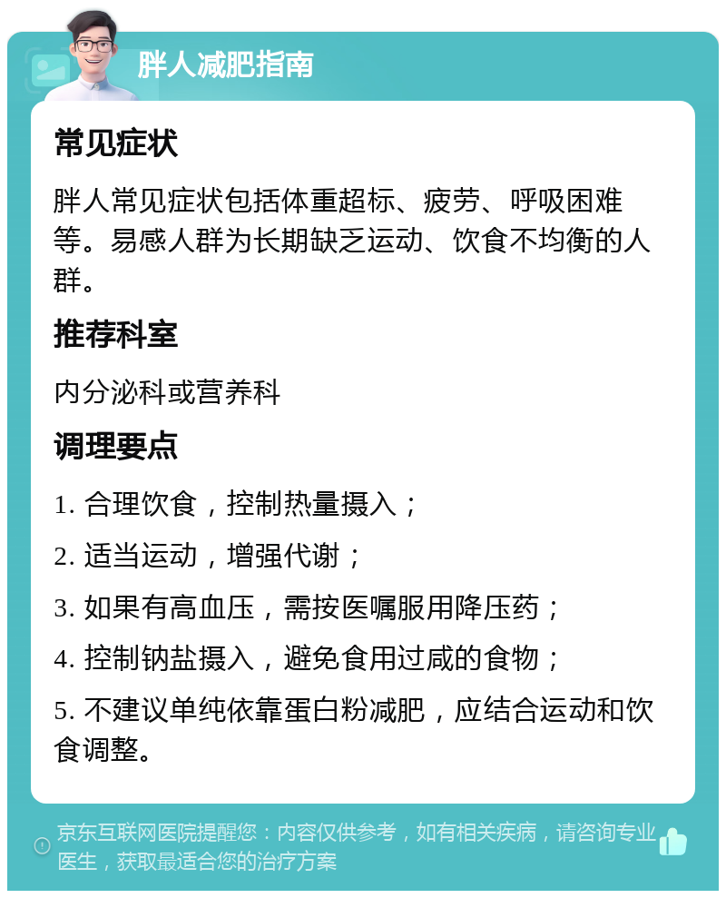 胖人减肥指南 常见症状 胖人常见症状包括体重超标、疲劳、呼吸困难等。易感人群为长期缺乏运动、饮食不均衡的人群。 推荐科室 内分泌科或营养科 调理要点 1. 合理饮食，控制热量摄入； 2. 适当运动，增强代谢； 3. 如果有高血压，需按医嘱服用降压药； 4. 控制钠盐摄入，避免食用过咸的食物； 5. 不建议单纯依靠蛋白粉减肥，应结合运动和饮食调整。