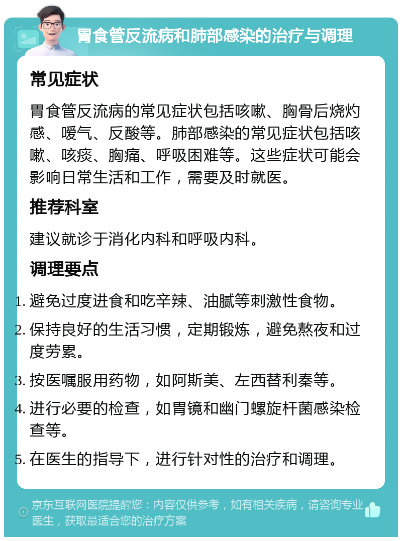 胃食管反流病和肺部感染的治疗与调理 常见症状 胃食管反流病的常见症状包括咳嗽、胸骨后烧灼感、嗳气、反酸等。肺部感染的常见症状包括咳嗽、咳痰、胸痛、呼吸困难等。这些症状可能会影响日常生活和工作，需要及时就医。 推荐科室 建议就诊于消化内科和呼吸内科。 调理要点 避免过度进食和吃辛辣、油腻等刺激性食物。 保持良好的生活习惯，定期锻炼，避免熬夜和过度劳累。 按医嘱服用药物，如阿斯美、左西替利秦等。 进行必要的检查，如胃镜和幽门螺旋杆菌感染检查等。 在医生的指导下，进行针对性的治疗和调理。