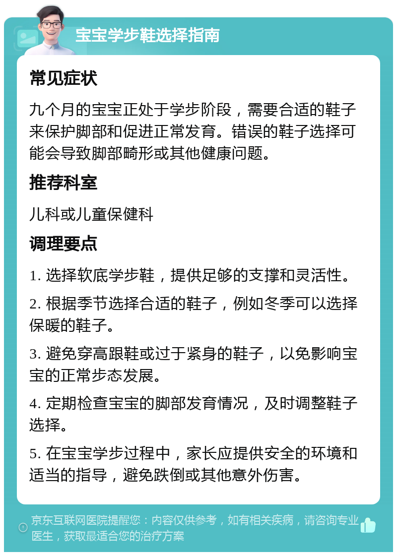 宝宝学步鞋选择指南 常见症状 九个月的宝宝正处于学步阶段，需要合适的鞋子来保护脚部和促进正常发育。错误的鞋子选择可能会导致脚部畸形或其他健康问题。 推荐科室 儿科或儿童保健科 调理要点 1. 选择软底学步鞋，提供足够的支撑和灵活性。 2. 根据季节选择合适的鞋子，例如冬季可以选择保暖的鞋子。 3. 避免穿高跟鞋或过于紧身的鞋子，以免影响宝宝的正常步态发展。 4. 定期检查宝宝的脚部发育情况，及时调整鞋子选择。 5. 在宝宝学步过程中，家长应提供安全的环境和适当的指导，避免跌倒或其他意外伤害。