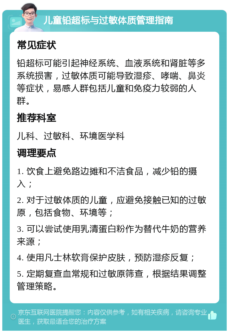 儿童铅超标与过敏体质管理指南 常见症状 铅超标可能引起神经系统、血液系统和肾脏等多系统损害，过敏体质可能导致湿疹、哮喘、鼻炎等症状，易感人群包括儿童和免疫力较弱的人群。 推荐科室 儿科、过敏科、环境医学科 调理要点 1. 饮食上避免路边摊和不洁食品，减少铅的摄入； 2. 对于过敏体质的儿童，应避免接触已知的过敏原，包括食物、环境等； 3. 可以尝试使用乳清蛋白粉作为替代牛奶的营养来源； 4. 使用凡士林软膏保护皮肤，预防湿疹反复； 5. 定期复查血常规和过敏原筛查，根据结果调整管理策略。