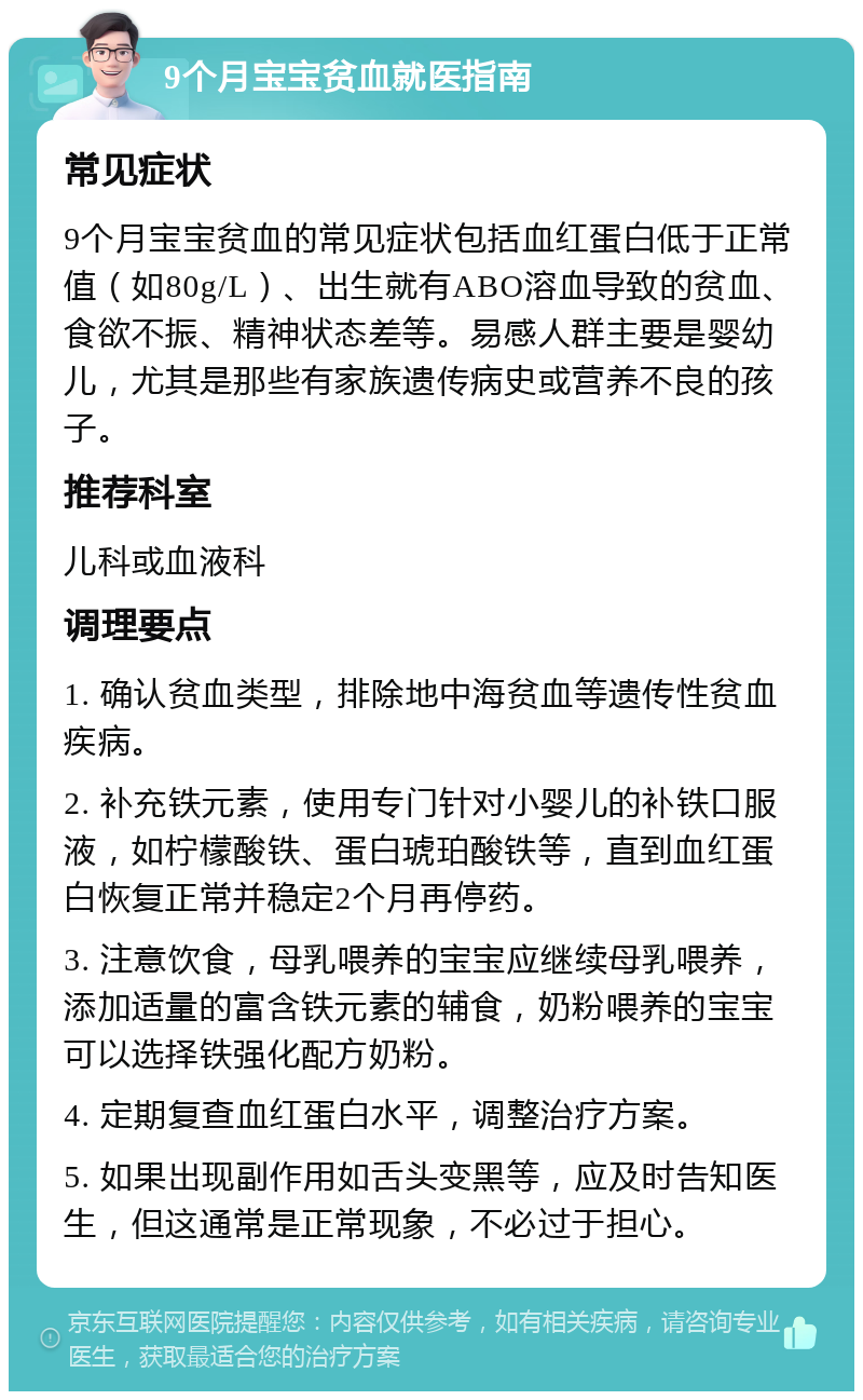 9个月宝宝贫血就医指南 常见症状 9个月宝宝贫血的常见症状包括血红蛋白低于正常值（如80g/L）、出生就有ABO溶血导致的贫血、食欲不振、精神状态差等。易感人群主要是婴幼儿，尤其是那些有家族遗传病史或营养不良的孩子。 推荐科室 儿科或血液科 调理要点 1. 确认贫血类型，排除地中海贫血等遗传性贫血疾病。 2. 补充铁元素，使用专门针对小婴儿的补铁口服液，如柠檬酸铁、蛋白琥珀酸铁等，直到血红蛋白恢复正常并稳定2个月再停药。 3. 注意饮食，母乳喂养的宝宝应继续母乳喂养，添加适量的富含铁元素的辅食，奶粉喂养的宝宝可以选择铁强化配方奶粉。 4. 定期复查血红蛋白水平，调整治疗方案。 5. 如果出现副作用如舌头变黑等，应及时告知医生，但这通常是正常现象，不必过于担心。