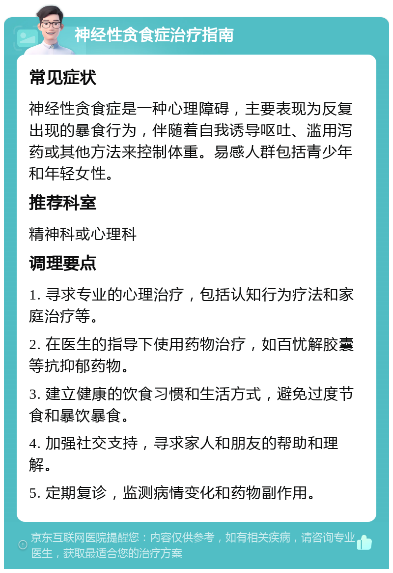 神经性贪食症治疗指南 常见症状 神经性贪食症是一种心理障碍，主要表现为反复出现的暴食行为，伴随着自我诱导呕吐、滥用泻药或其他方法来控制体重。易感人群包括青少年和年轻女性。 推荐科室 精神科或心理科 调理要点 1. 寻求专业的心理治疗，包括认知行为疗法和家庭治疗等。 2. 在医生的指导下使用药物治疗，如百忧解胶囊等抗抑郁药物。 3. 建立健康的饮食习惯和生活方式，避免过度节食和暴饮暴食。 4. 加强社交支持，寻求家人和朋友的帮助和理解。 5. 定期复诊，监测病情变化和药物副作用。