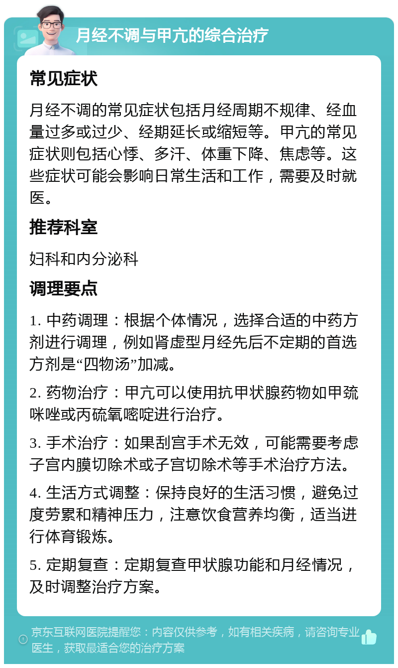 月经不调与甲亢的综合治疗 常见症状 月经不调的常见症状包括月经周期不规律、经血量过多或过少、经期延长或缩短等。甲亢的常见症状则包括心悸、多汗、体重下降、焦虑等。这些症状可能会影响日常生活和工作，需要及时就医。 推荐科室 妇科和内分泌科 调理要点 1. 中药调理：根据个体情况，选择合适的中药方剂进行调理，例如肾虚型月经先后不定期的首选方剂是“四物汤”加减。 2. 药物治疗：甲亢可以使用抗甲状腺药物如甲巯咪唑或丙硫氧嘧啶进行治疗。 3. 手术治疗：如果刮宫手术无效，可能需要考虑子宫内膜切除术或子宫切除术等手术治疗方法。 4. 生活方式调整：保持良好的生活习惯，避免过度劳累和精神压力，注意饮食营养均衡，适当进行体育锻炼。 5. 定期复查：定期复查甲状腺功能和月经情况，及时调整治疗方案。