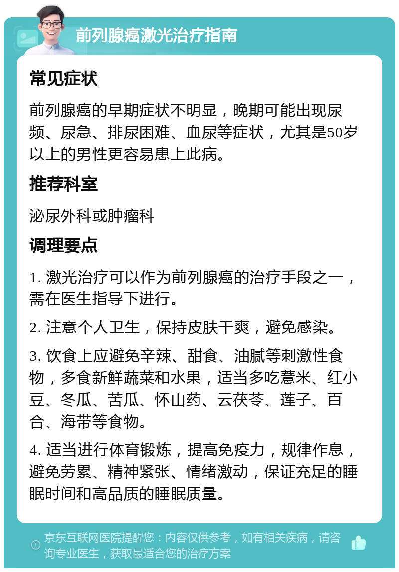 前列腺癌激光治疗指南 常见症状 前列腺癌的早期症状不明显，晚期可能出现尿频、尿急、排尿困难、血尿等症状，尤其是50岁以上的男性更容易患上此病。 推荐科室 泌尿外科或肿瘤科 调理要点 1. 激光治疗可以作为前列腺癌的治疗手段之一，需在医生指导下进行。 2. 注意个人卫生，保持皮肤干爽，避免感染。 3. 饮食上应避免辛辣、甜食、油腻等刺激性食物，多食新鲜蔬菜和水果，适当多吃薏米、红小豆、冬瓜、苦瓜、怀山药、云茯苓、莲子、百合、海带等食物。 4. 适当进行体育锻炼，提高免疫力，规律作息，避免劳累、精神紧张、情绪激动，保证充足的睡眠时间和高品质的睡眠质量。