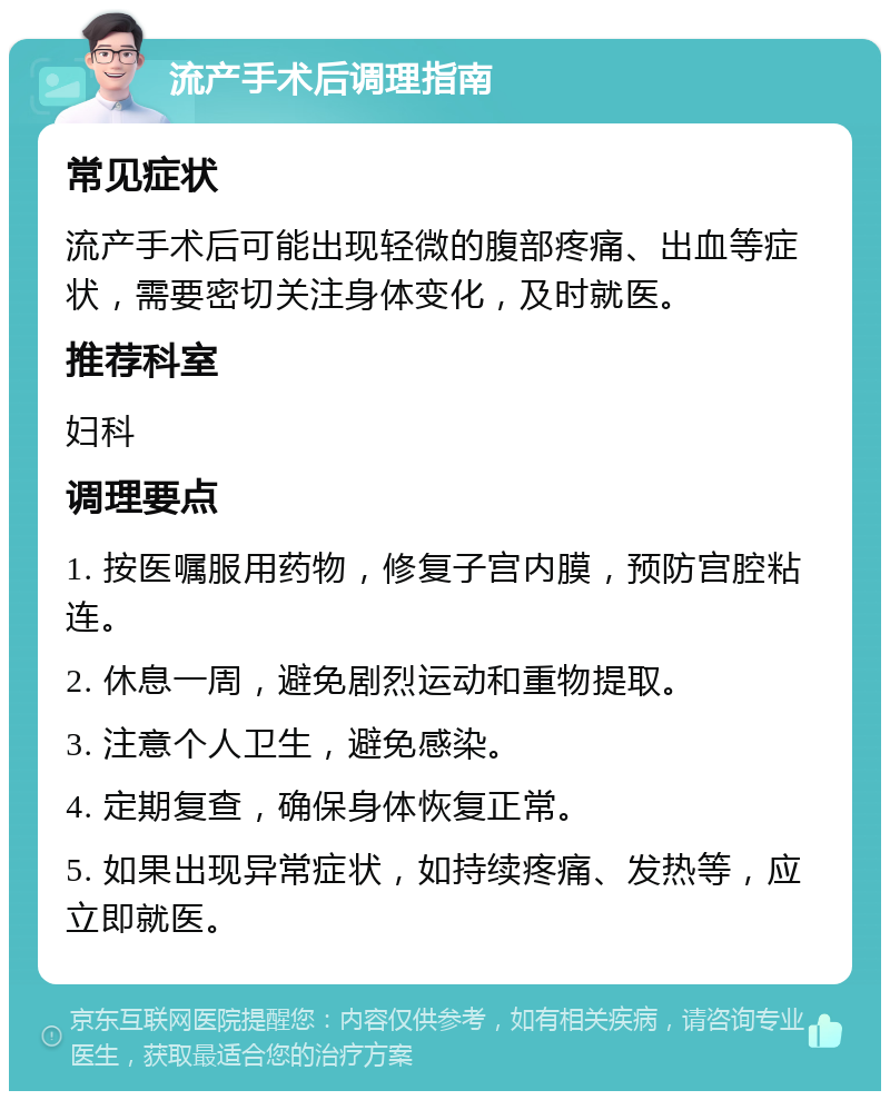 流产手术后调理指南 常见症状 流产手术后可能出现轻微的腹部疼痛、出血等症状，需要密切关注身体变化，及时就医。 推荐科室 妇科 调理要点 1. 按医嘱服用药物，修复子宫内膜，预防宫腔粘连。 2. 休息一周，避免剧烈运动和重物提取。 3. 注意个人卫生，避免感染。 4. 定期复查，确保身体恢复正常。 5. 如果出现异常症状，如持续疼痛、发热等，应立即就医。