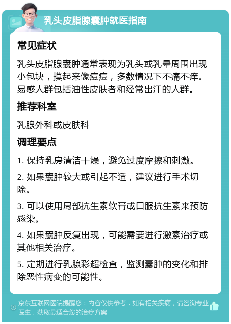 乳头皮脂腺囊肿就医指南 常见症状 乳头皮脂腺囊肿通常表现为乳头或乳晕周围出现小包块，摸起来像痘痘，多数情况下不痛不痒。易感人群包括油性皮肤者和经常出汗的人群。 推荐科室 乳腺外科或皮肤科 调理要点 1. 保持乳房清洁干燥，避免过度摩擦和刺激。 2. 如果囊肿较大或引起不适，建议进行手术切除。 3. 可以使用局部抗生素软膏或口服抗生素来预防感染。 4. 如果囊肿反复出现，可能需要进行激素治疗或其他相关治疗。 5. 定期进行乳腺彩超检查，监测囊肿的变化和排除恶性病变的可能性。