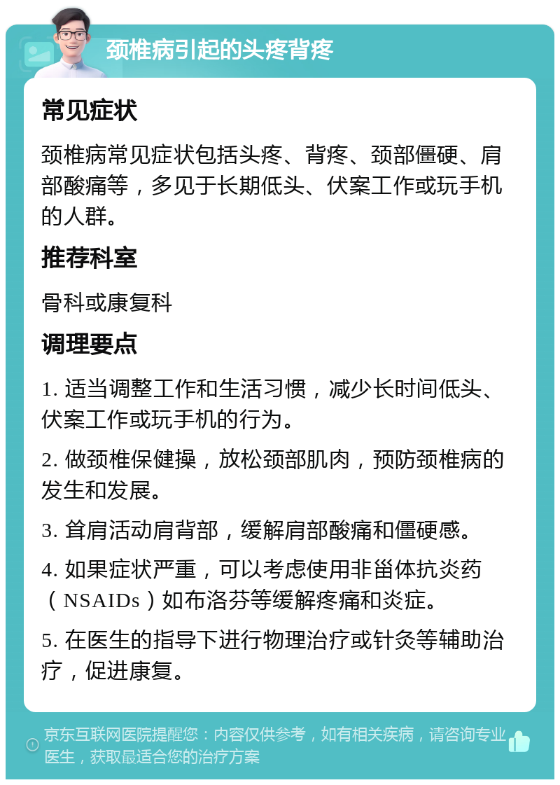 颈椎病引起的头疼背疼 常见症状 颈椎病常见症状包括头疼、背疼、颈部僵硬、肩部酸痛等，多见于长期低头、伏案工作或玩手机的人群。 推荐科室 骨科或康复科 调理要点 1. 适当调整工作和生活习惯，减少长时间低头、伏案工作或玩手机的行为。 2. 做颈椎保健操，放松颈部肌肉，预防颈椎病的发生和发展。 3. 耸肩活动肩背部，缓解肩部酸痛和僵硬感。 4. 如果症状严重，可以考虑使用非甾体抗炎药（NSAIDs）如布洛芬等缓解疼痛和炎症。 5. 在医生的指导下进行物理治疗或针灸等辅助治疗，促进康复。