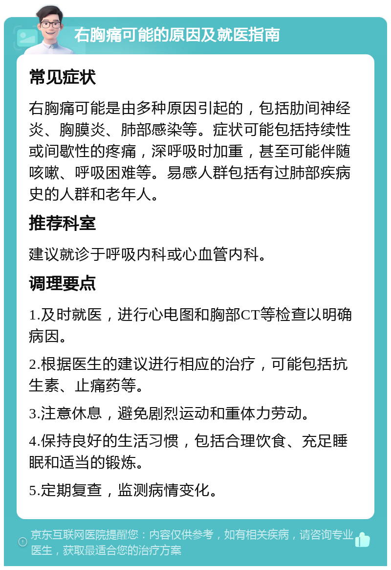 右胸痛可能的原因及就医指南 常见症状 右胸痛可能是由多种原因引起的，包括肋间神经炎、胸膜炎、肺部感染等。症状可能包括持续性或间歇性的疼痛，深呼吸时加重，甚至可能伴随咳嗽、呼吸困难等。易感人群包括有过肺部疾病史的人群和老年人。 推荐科室 建议就诊于呼吸内科或心血管内科。 调理要点 1.及时就医，进行心电图和胸部CT等检查以明确病因。 2.根据医生的建议进行相应的治疗，可能包括抗生素、止痛药等。 3.注意休息，避免剧烈运动和重体力劳动。 4.保持良好的生活习惯，包括合理饮食、充足睡眠和适当的锻炼。 5.定期复查，监测病情变化。