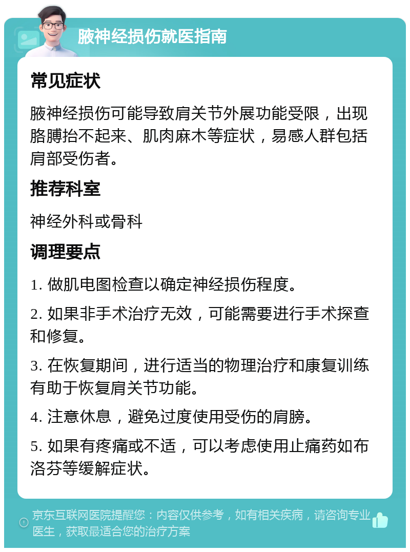 腋神经损伤就医指南 常见症状 腋神经损伤可能导致肩关节外展功能受限，出现胳膊抬不起来、肌肉麻木等症状，易感人群包括肩部受伤者。 推荐科室 神经外科或骨科 调理要点 1. 做肌电图检查以确定神经损伤程度。 2. 如果非手术治疗无效，可能需要进行手术探查和修复。 3. 在恢复期间，进行适当的物理治疗和康复训练有助于恢复肩关节功能。 4. 注意休息，避免过度使用受伤的肩膀。 5. 如果有疼痛或不适，可以考虑使用止痛药如布洛芬等缓解症状。