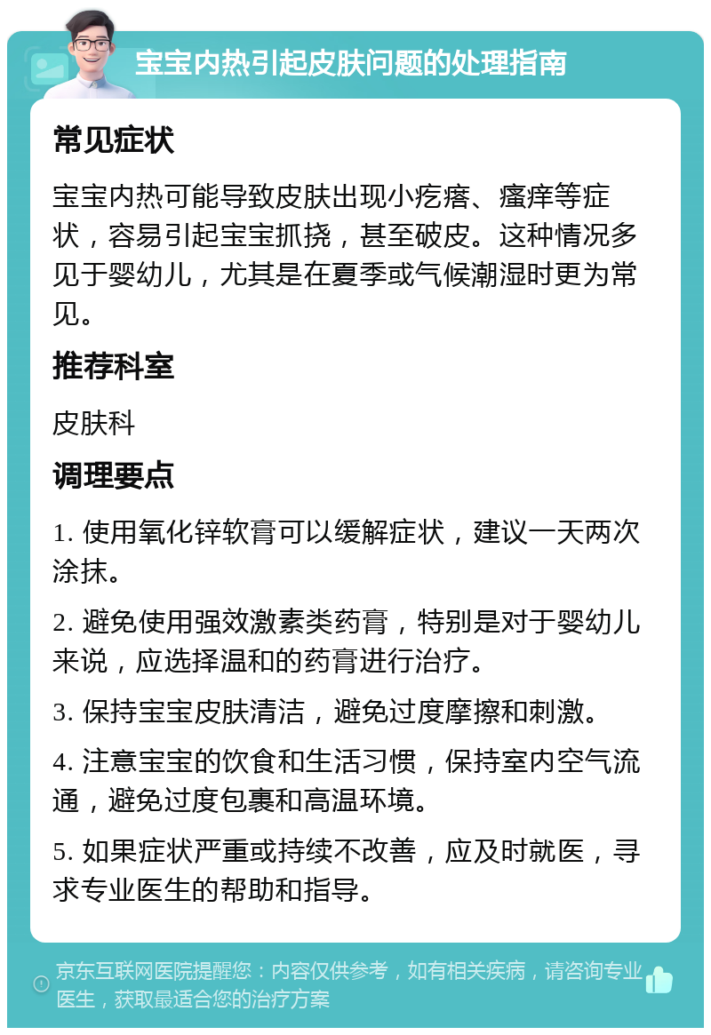 宝宝内热引起皮肤问题的处理指南 常见症状 宝宝内热可能导致皮肤出现小疙瘩、瘙痒等症状，容易引起宝宝抓挠，甚至破皮。这种情况多见于婴幼儿，尤其是在夏季或气候潮湿时更为常见。 推荐科室 皮肤科 调理要点 1. 使用氧化锌软膏可以缓解症状，建议一天两次涂抹。 2. 避免使用强效激素类药膏，特别是对于婴幼儿来说，应选择温和的药膏进行治疗。 3. 保持宝宝皮肤清洁，避免过度摩擦和刺激。 4. 注意宝宝的饮食和生活习惯，保持室内空气流通，避免过度包裹和高温环境。 5. 如果症状严重或持续不改善，应及时就医，寻求专业医生的帮助和指导。