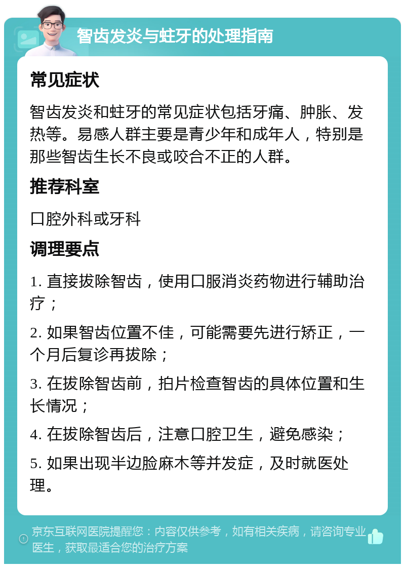 智齿发炎与蛀牙的处理指南 常见症状 智齿发炎和蛀牙的常见症状包括牙痛、肿胀、发热等。易感人群主要是青少年和成年人，特别是那些智齿生长不良或咬合不正的人群。 推荐科室 口腔外科或牙科 调理要点 1. 直接拔除智齿，使用口服消炎药物进行辅助治疗； 2. 如果智齿位置不佳，可能需要先进行矫正，一个月后复诊再拔除； 3. 在拔除智齿前，拍片检查智齿的具体位置和生长情况； 4. 在拔除智齿后，注意口腔卫生，避免感染； 5. 如果出现半边脸麻木等并发症，及时就医处理。