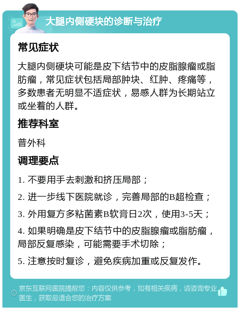 大腿内侧硬块的诊断与治疗 常见症状 大腿内侧硬块可能是皮下结节中的皮脂腺瘤或脂肪瘤，常见症状包括局部肿块、红肿、疼痛等，多数患者无明显不适症状，易感人群为长期站立或坐着的人群。 推荐科室 普外科 调理要点 1. 不要用手去刺激和挤压局部； 2. 进一步线下医院就诊，完善局部的B超检查； 3. 外用复方多粘菌素B软膏日2次，使用3-5天； 4. 如果明确是皮下结节中的皮脂腺瘤或脂肪瘤，局部反复感染，可能需要手术切除； 5. 注意按时复诊，避免疾病加重或反复发作。