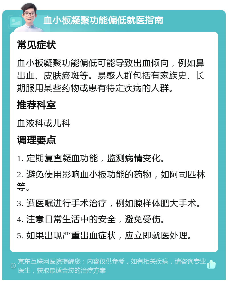 血小板凝聚功能偏低就医指南 常见症状 血小板凝聚功能偏低可能导致出血倾向，例如鼻出血、皮肤瘀斑等。易感人群包括有家族史、长期服用某些药物或患有特定疾病的人群。 推荐科室 血液科或儿科 调理要点 1. 定期复查凝血功能，监测病情变化。 2. 避免使用影响血小板功能的药物，如阿司匹林等。 3. 遵医嘱进行手术治疗，例如腺样体肥大手术。 4. 注意日常生活中的安全，避免受伤。 5. 如果出现严重出血症状，应立即就医处理。